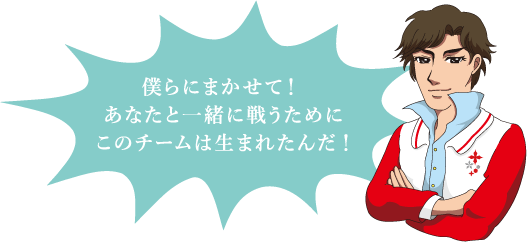 僕らにまかせて！あなたと一緒に戦うためにこのチームは生まれたんだ！