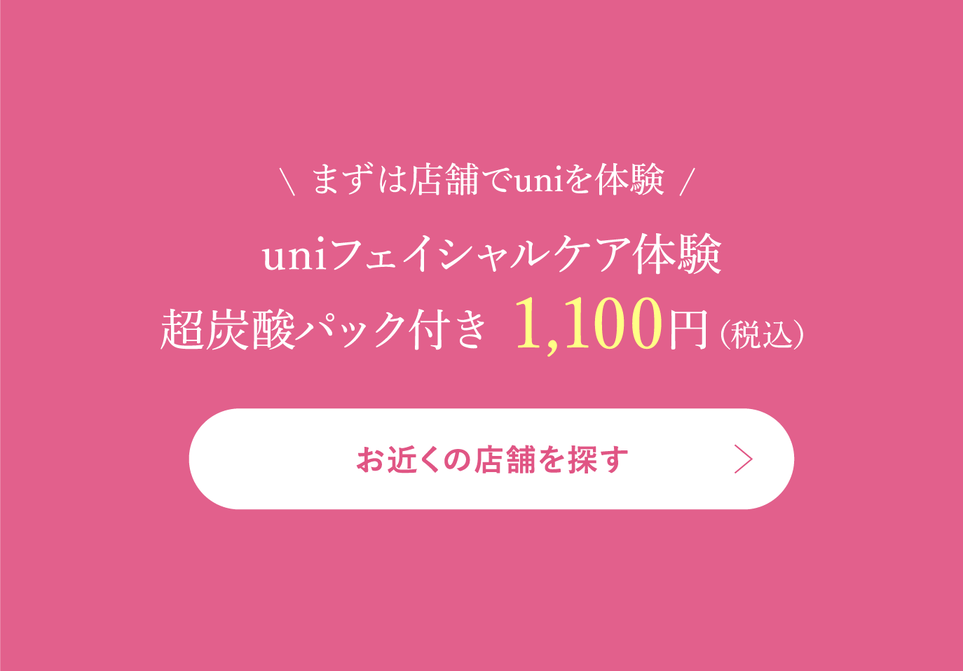まずは店舗でuniを体験uniフェイシャルケア体験超炭酸パック付き 1,100円（税込）