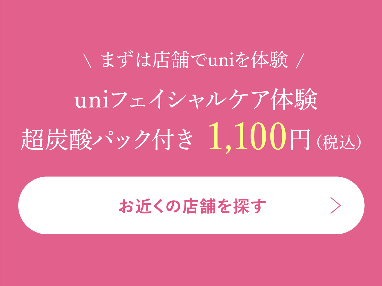まずは店舗でuniを体験uniフェイシャルケア体験超炭酸パック付き 1,100円（税込）