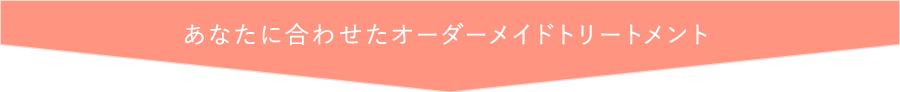 あなたに合わせたオーダーメイドトリートメント